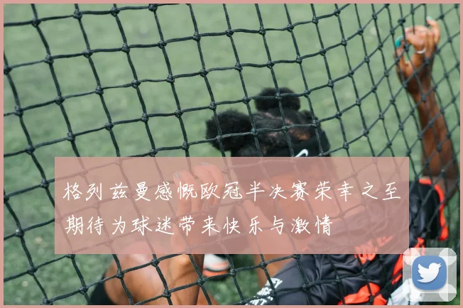格列兹曼感慨欧冠半决赛荣幸之至期待为球迷带来快乐与激情