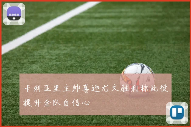 卡利亚里主帅喜迎尤文胜利称此役提升全队自信心