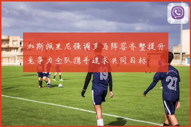 加斯佩里尼强调罗马阵容齐整提升竞争力全队携手追求共同目标