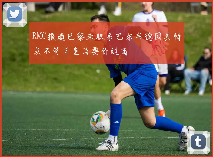 RMC报道巴黎未联系巴尔韦德因其特点不符且皇马要价过高