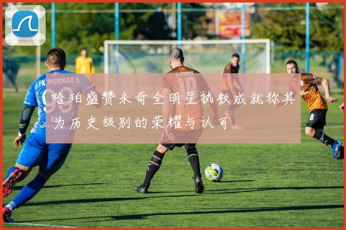 哈珀盛赞米奇全明星执教成就称其为历史级别的荣耀与认可