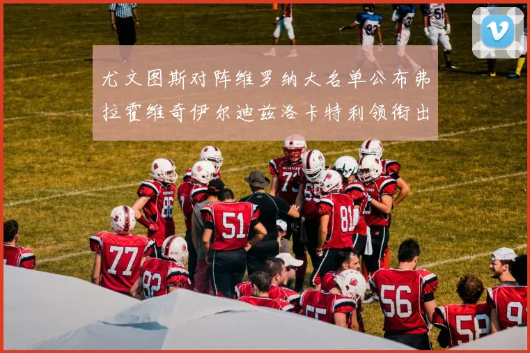 尤文图斯对阵维罗纳大名单公布弗拉霍维奇伊尔迪兹洛卡特利领衔出战