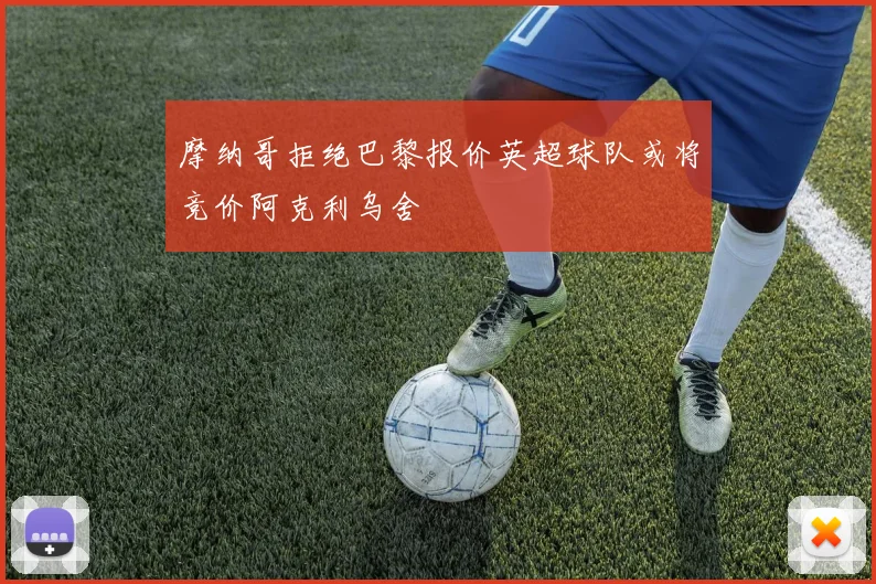 摩纳哥拒绝巴黎报价英超球队或将竞价阿克利乌舍