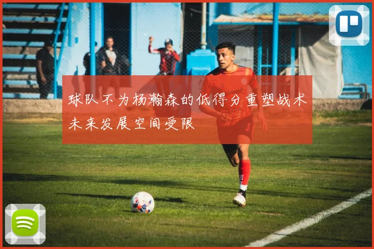 球队不为杨瀚森的低得分重塑战术未来发展空间受限